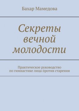 Секреты вечной молодости. Практическое руководство по гимнастике лица против старения