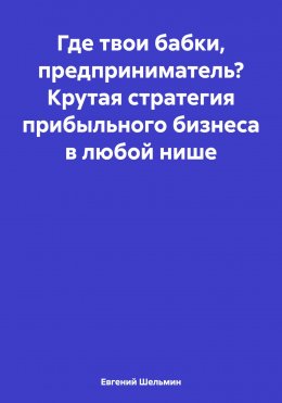 Где твои бабки, предприниматель? Крутая стратегия прибыльного бизнеса в любой нише