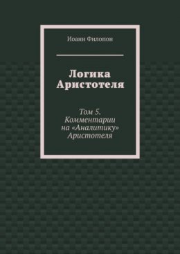 Логика Аристотеля. Том 5. Комментарии на «Аналитику» Аристотеля