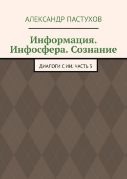 Информация. Инфосфера. Сознание. Диалоги с ИИ. Часть 3