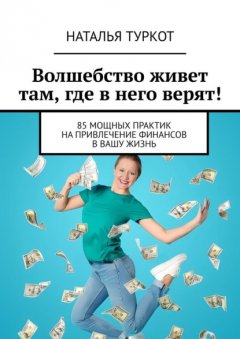 Волшебство живет там, где в него верят! 85 мощных практик на привлечение финансов в вашу жизнь