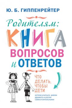 Родителям: книга вопросов и ответов. Что делать, чтобы дети хотели учиться, умели дружить и росли самостоятельными