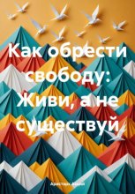 Как обрести свободу: Живи, а не существуй